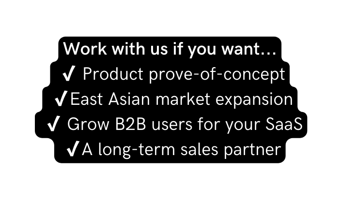 Work with us if you want Product prove of concept East Asian market expansion Grow B2B users for your SaaS A long term sales partner